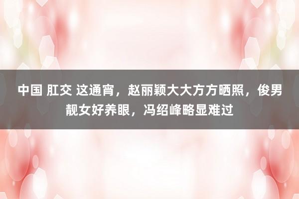 中国 肛交 这通宵，赵丽颖大大方方晒照，俊男靓女好养眼，冯绍峰略显难过