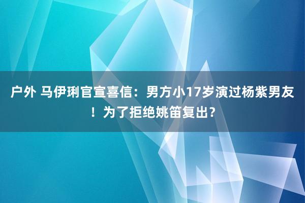 户外 马伊琍官宣喜信：男方小17岁演过杨紫男友！为了拒绝姚笛复出？