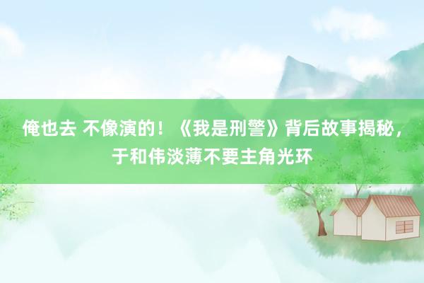 俺也去 不像演的！《我是刑警》背后故事揭秘，于和伟淡薄不要主角光环