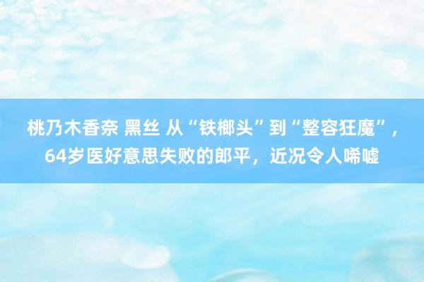 桃乃木香奈 黑丝 从“铁榔头”到“整容狂魔”，64岁医好意思失败的郎平，近况令人唏嘘
