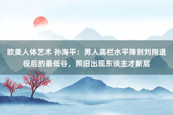 欧美人体艺术 孙海平：男人高栏水平降到刘翔退役后的最低谷，照旧出现东谈主才断层