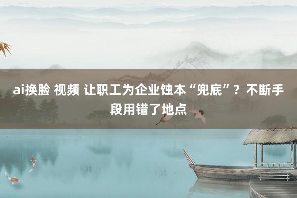 ai换脸 视频 让职工为企业蚀本“兜底”？不断手段用错了地点