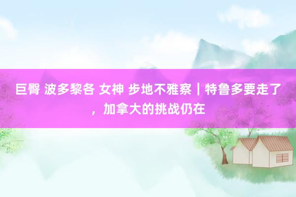 巨臀 波多黎各 女神 步地不雅察｜特鲁多要走了，加拿大的挑战仍在