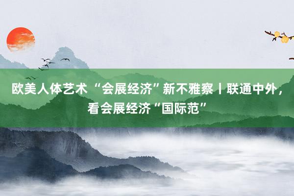 欧美人体艺术 “会展经济”新不雅察丨联通中外，看会展经济“国际范”