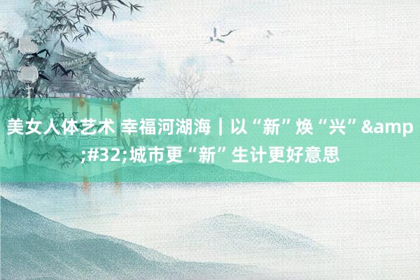 美女人体艺术 幸福河湖海｜以“新”焕“兴”&#32;城市更“新”生计更好意思