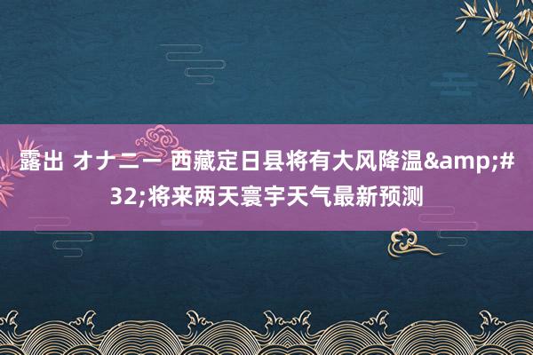 露出 オナニー 西藏定日县将有大风降温&#32;将来两天寰宇天气最新预测