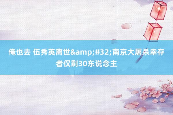 俺也去 伍秀英离世 南京大屠杀幸存者仅剩30东说念主