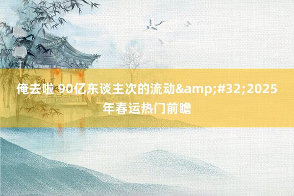俺去啦 90亿东谈主次的流动&#32;2025年春运热门前瞻