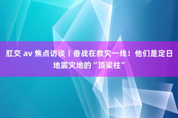 肛交 av 焦点访谈丨奋战在救灾一线！他们是定日地震灾地的“顶梁柱”