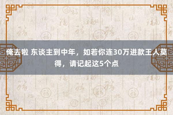 俺去啦 东谈主到中年，如若你连30万进款王人莫得，请记起这5个点