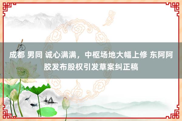 成都 男同 诚心满满，中枢场地大幅上修 东阿阿胶发布股权引发草案纠正稿