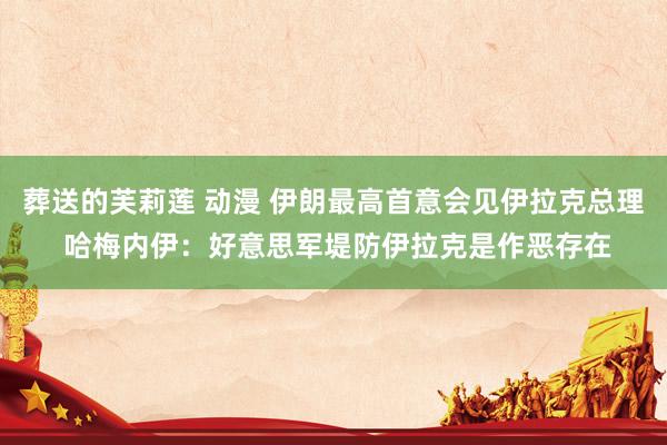 葬送的芙莉莲 动漫 伊朗最高首意会见伊拉克总理 哈梅内伊：好意思军堤防伊拉克是作恶存在