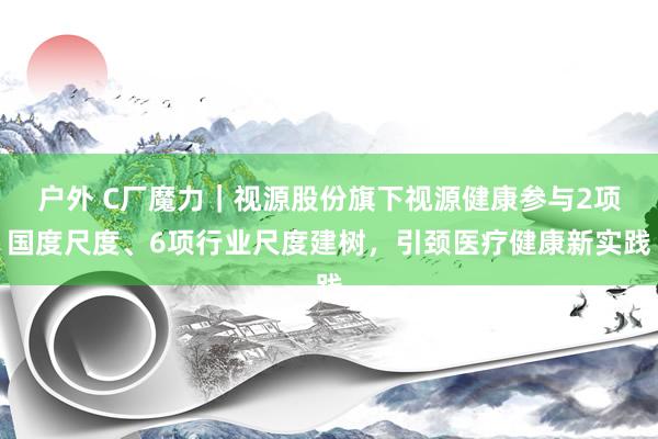 户外 C厂魔力｜视源股份旗下视源健康参与2项国度尺度、6项行业尺度建树，引颈医疗健康新实践
