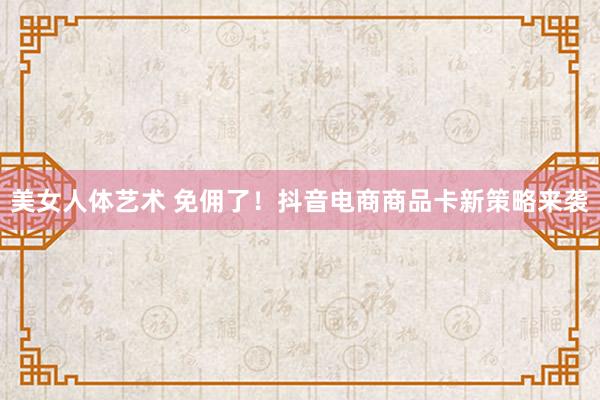 美女人体艺术 免佣了！抖音电商商品卡新策略来袭