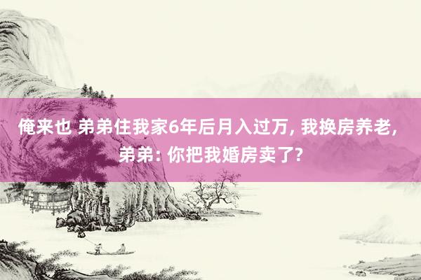 俺来也 弟弟住我家6年后月入过万， 我换房养老， 弟弟: 你把我婚房卖了?