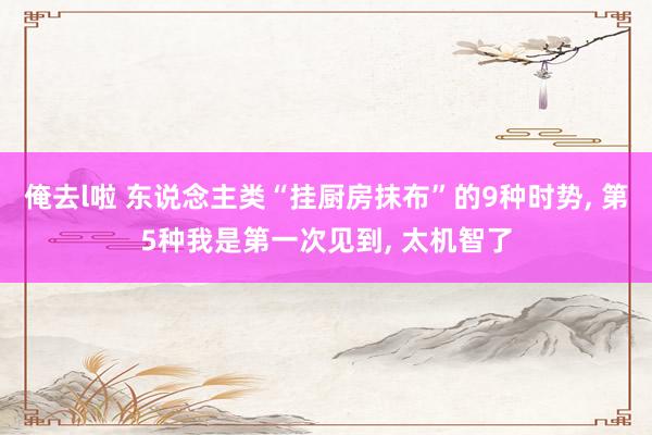 俺去l啦 东说念主类“挂厨房抹布”的9种时势， 第5种我是第一次见到， 太机智了