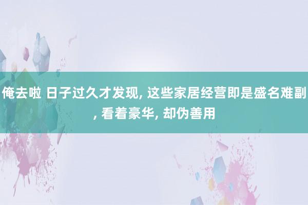 俺去啦 日子过久才发现， 这些家居经营即是盛名难副， 看着豪华， 却伪善用