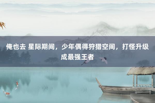 俺也去 星际期间，少年偶得狩猎空间，打怪升级成最强王者