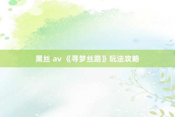 黑丝 av 《寻梦丝路》玩法攻略