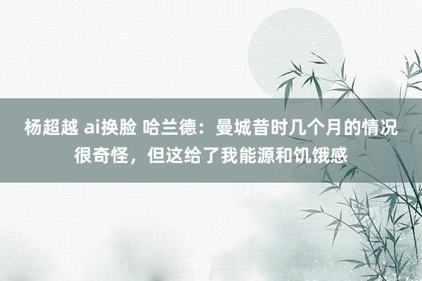 杨超越 ai换脸 哈兰德：曼城昔时几个月的情况很奇怪，但这给了我能源和饥饿感