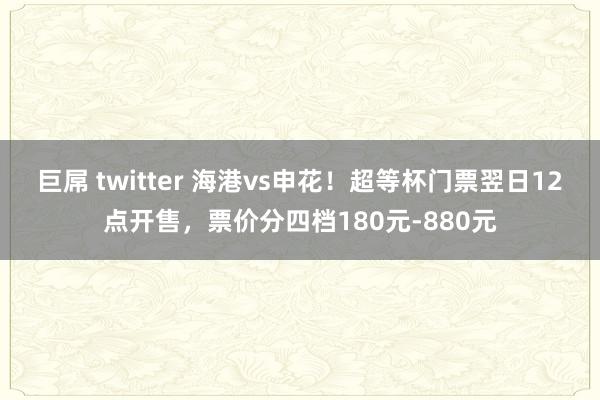巨屌 twitter 海港vs申花！超等杯门票翌日12点开售，票价分四档180元-880元