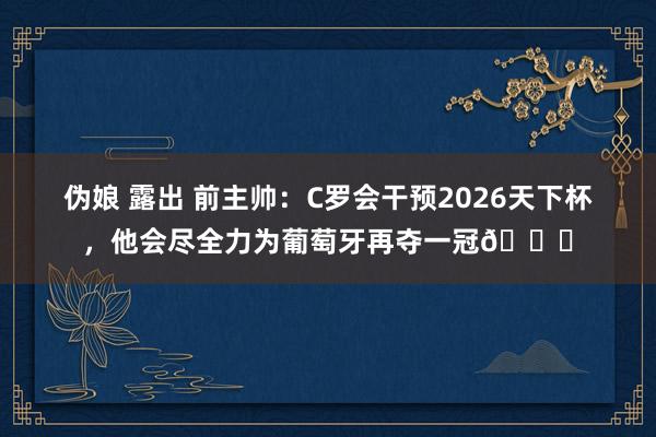 伪娘 露出 前主帅：C罗会干预2026天下杯，他会尽全力为葡萄牙再夺一冠🏆