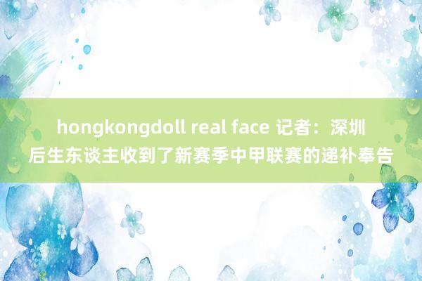 hongkongdoll real face 记者：深圳后生东谈主收到了新赛季中甲联赛的递补奉告