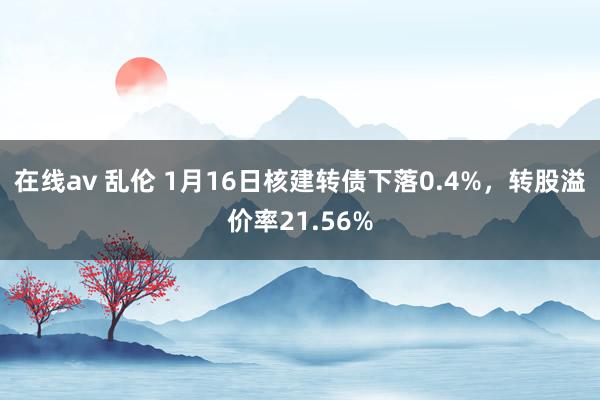 在线av 乱伦 1月16日核建转债下落0.4%，转股溢价率21.56%