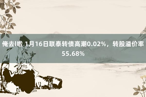 俺去l啦 1月16日联泰转债高潮0.02%,转股溢价率55.68%