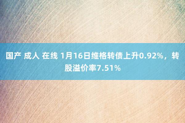 国产 成人 在线 1月16日维格转债上升0.92%，转股溢价率7.51%
