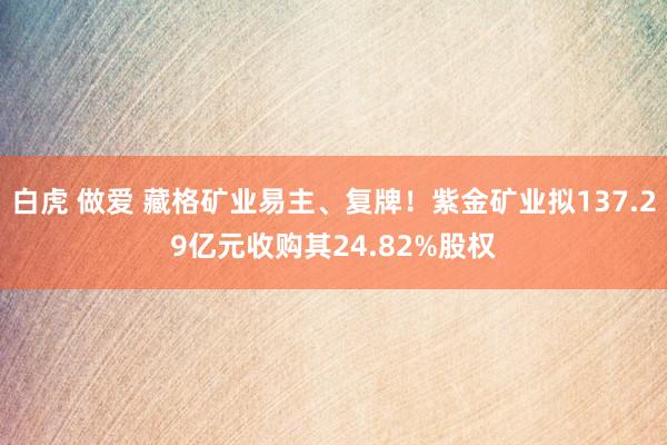 白虎 做爱 藏格矿业易主、复牌！紫金矿业拟137.29亿元收购其24.82%股权