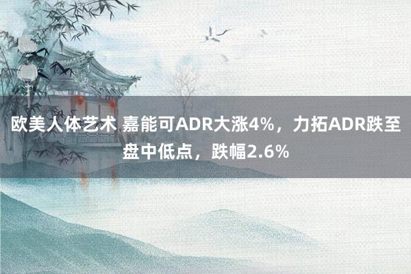 欧美人体艺术 嘉能可ADR大涨4%，力拓ADR跌至盘中低点，跌幅2.6%