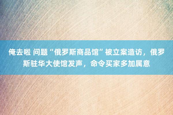 俺去啦 问题“俄罗斯商品馆”被立案造访，俄罗斯驻华大使馆发声，命令买家多加属意