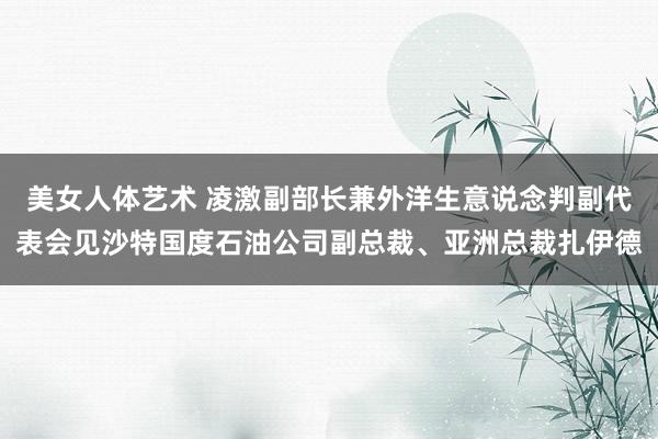 美女人体艺术 凌激副部长兼外洋生意说念判副代表会见沙特国度石油公司副总裁、亚洲总裁扎伊德