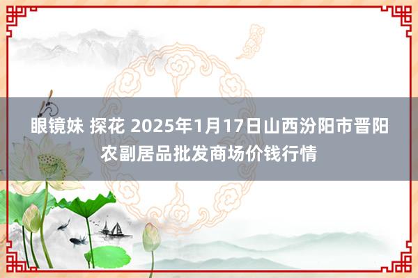 眼镜妹 探花 2025年1月17日山西汾阳市晋阳农副居品批发商场价钱行情