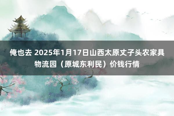 俺也去 2025年1月17日山西太原丈子头农家具物流园(原城东利民)价钱行情