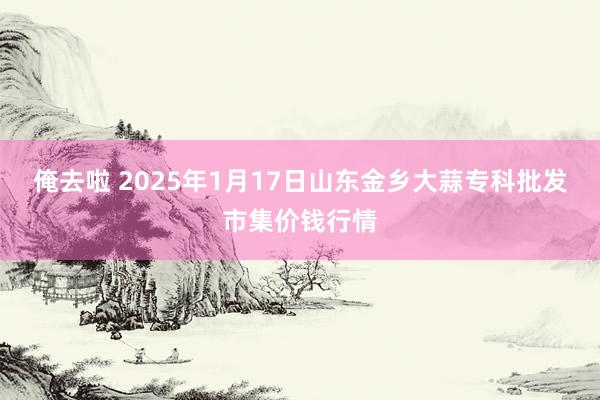俺去啦 2025年1月17日山东金乡大蒜专科批发市集价钱行情