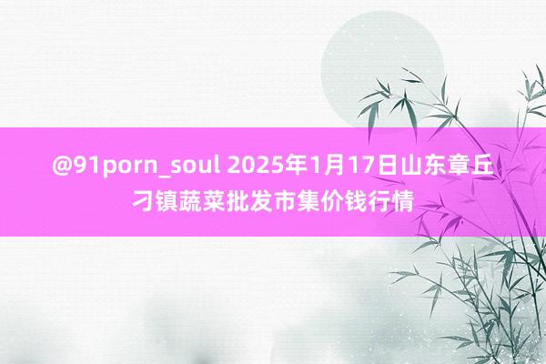 @91porn_soul 2025年1月17日山东章丘刁镇蔬菜批发市集价钱行情