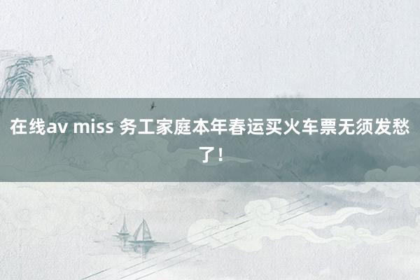 在线av miss 务工家庭本年春运买火车票无须发愁了！