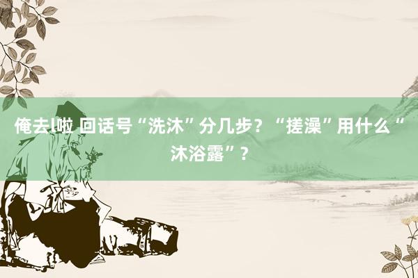 俺去l啦 回话号“洗沐”分几步？“搓澡”用什么“沐浴露”？