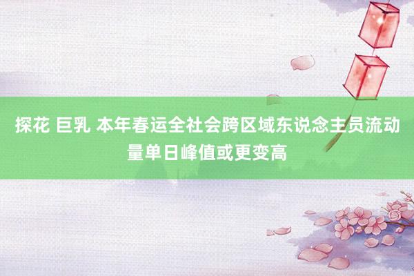 探花 巨乳 本年春运全社会跨区域东说念主员流动量单日峰值或更变高