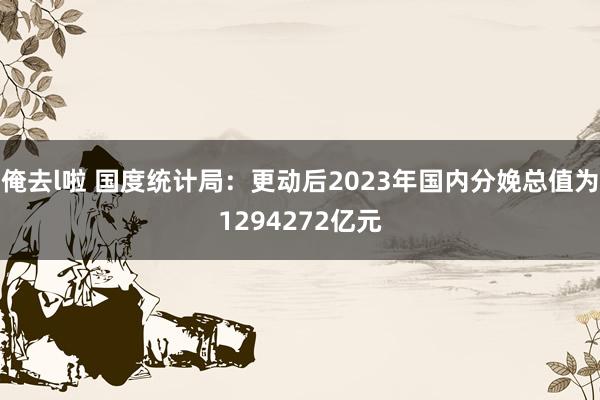 俺去l啦 国度统计局：更动后2023年国内分娩总值为1294272亿元