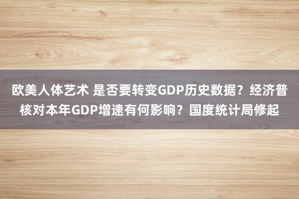 欧美人体艺术 是否要转变GDP历史数据？经济普核对本年GDP增速有何影响？国度统计局修起