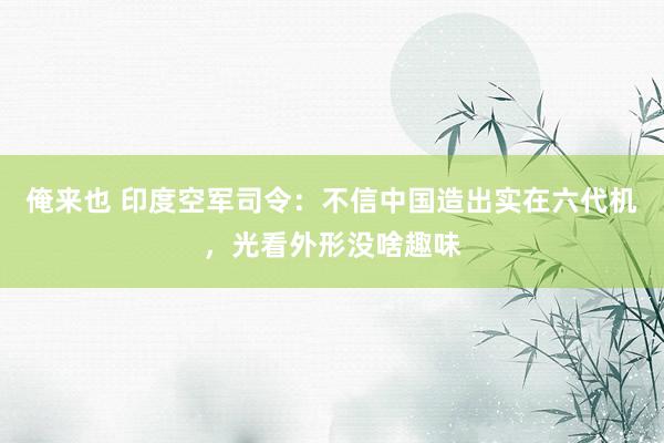 俺来也 印度空军司令：不信中国造出实在六代机，光看外形没啥趣味