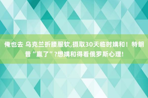 俺也去 乌克兰折腰服软，摄取30天临时媾和！特朗普“赢了”?想媾和得看俄罗斯心理!