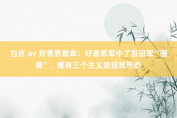 白丝 av 好意思智库：好意思军中了目田军“圈套”，唯有三个主义能扭转形态