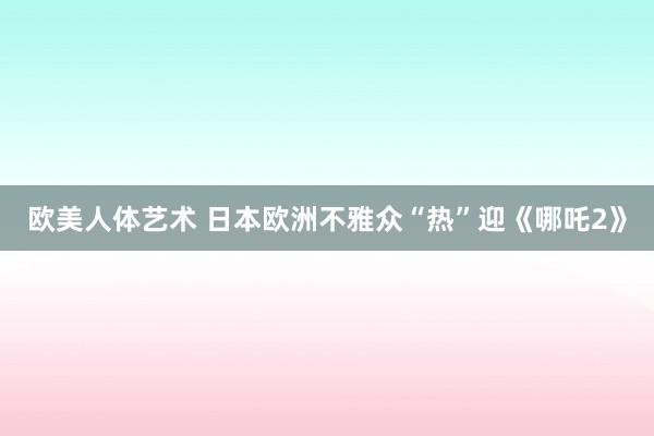 欧美人体艺术 日本欧洲不雅众“热”迎《哪吒2》