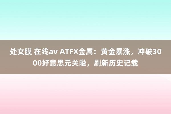 处女膜 在线av ATFX金属：黄金暴涨，冲破3000好意思元关隘，刷新历史记载