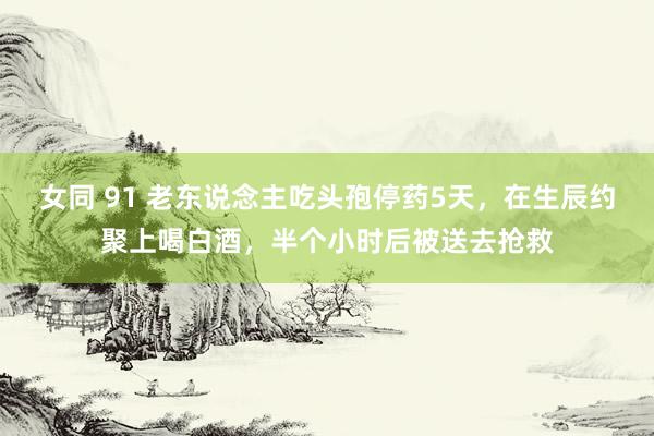 女同 91 老东说念主吃头孢停药5天，在生辰约聚上喝白酒，半个小时后被送去抢救