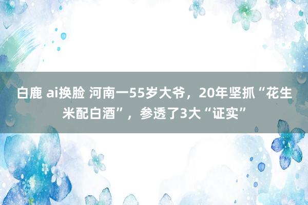 白鹿 ai换脸 河南一55岁大爷，20年坚抓“花生米配白酒”，参透了3大“证实”